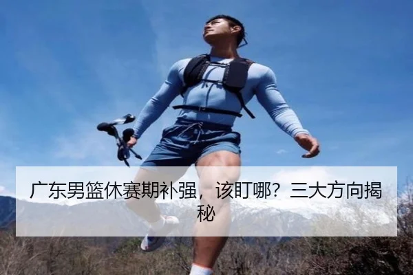 广东男篮休赛期补强，该盯哪？三大方向揭秘