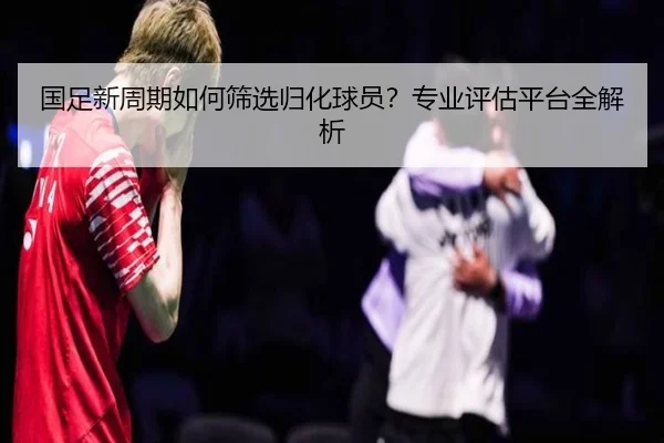 国足新周期如何筛选归化球员？专业评估平台全解析