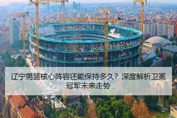 辽宁男篮核心阵容还能保持多久？深度解析卫冕冠军未来走势