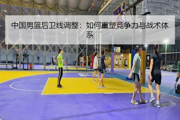 中国男篮后卫线调整：如何重塑竞争力与战术体系