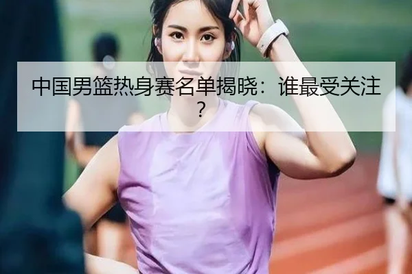 中国男篮热身赛名单揭晓：谁最受关注？
