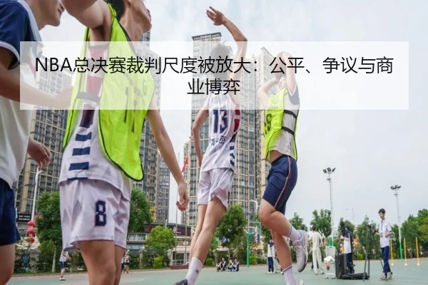 NBA总决赛裁判尺度被放大：公平、争议与商业博弈