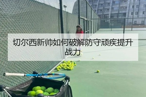 切尔西新帅如何破解防守顽疾提升战力